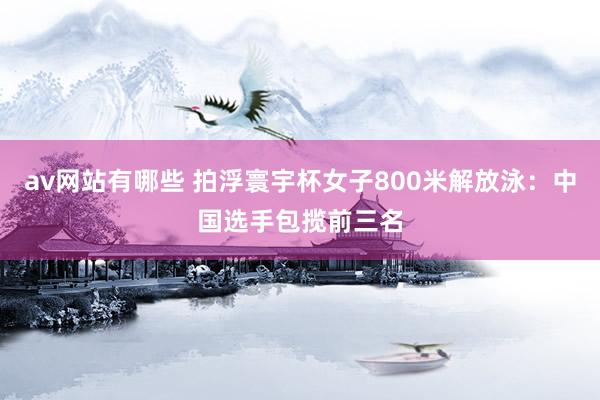 av网站有哪些 拍浮寰宇杯女子800米解放泳：中国选手包揽前三名