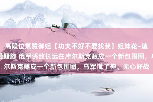 高段位氣質御姐【功夫不好不要找我】姐妹花~連體絲襪~大奶晃動~絲襪騷腳 俄军诱敌长远在库尔斯克酿成一个新包围圈，乌军慌了神、无心好战