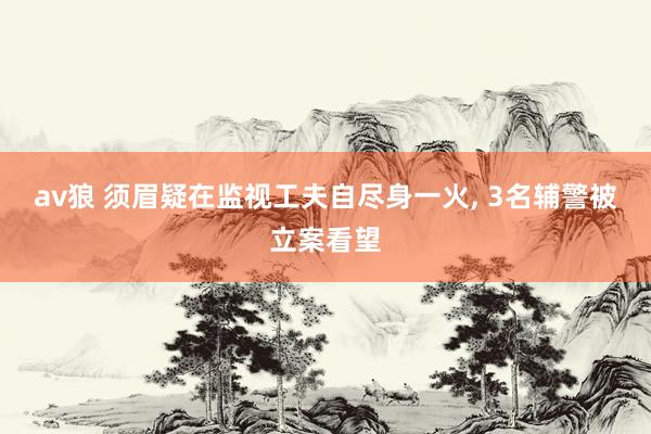 av狼 须眉疑在监视工夫自尽身一火， 3名辅警被立案看望