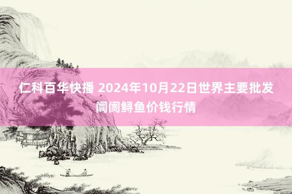 仁科百华快播 2024年10月22日世界主要批发阛阓鲟鱼价钱行情