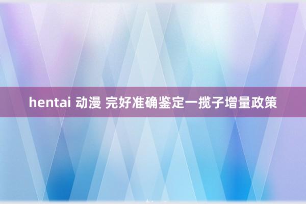 hentai 动漫 完好准确鉴定一揽子增量政策