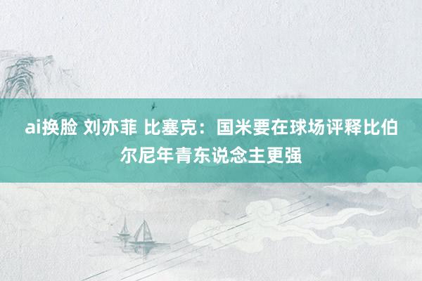 ai换脸 刘亦菲 比塞克：国米要在球场评释比伯尔尼年青东说念主更强