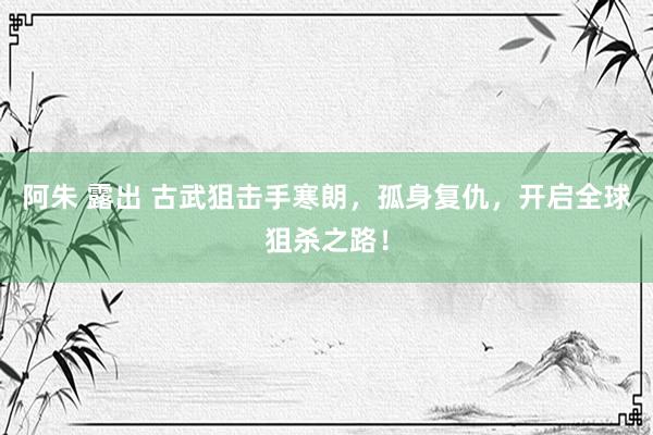 阿朱 露出 古武狙击手寒朗，孤身复仇，开启全球狙杀之路！