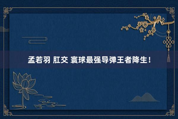 孟若羽 肛交 寰球最强导弹王者降生！