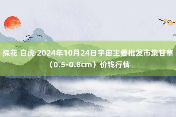 探花 白虎 2024年10月24日宇宙主要批发市集甘草（0.5-0.8cm）价钱行情