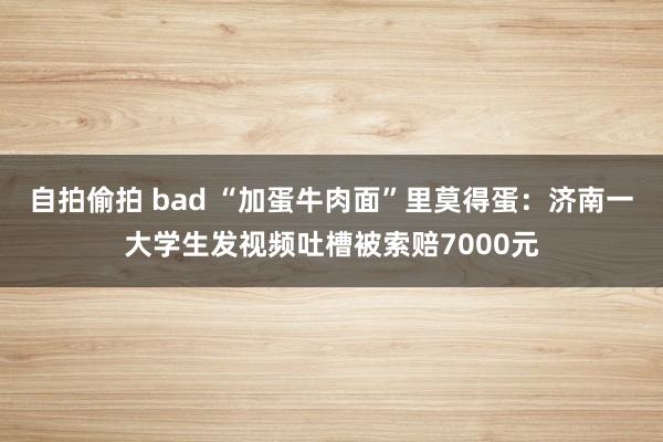 自拍偷拍 bad “加蛋牛肉面”里莫得蛋：济南一大学生发视频吐槽被索赔7000元