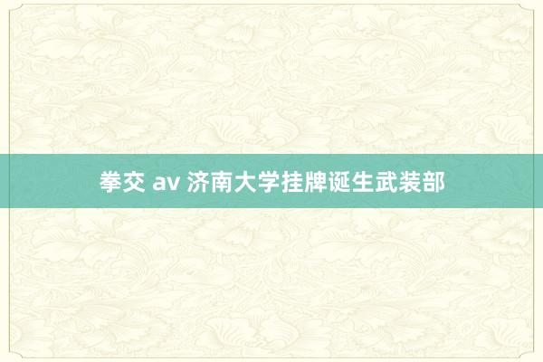 拳交 av 济南大学挂牌诞生武装部