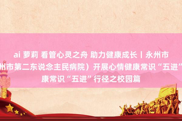 ai 萝莉 看管心灵之舟 助力健康成长丨永州市脑科病院（永州市第二东说念主民病院）开展心情健康常识“五进”行径之校园篇