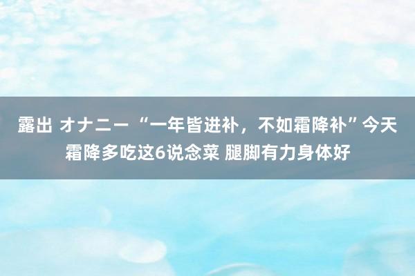 露出 オナニー “一年皆进补，不如霜降补”今天霜降多吃这6说念菜 腿脚有力身体好