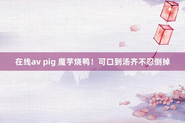 在线av pig 魔芋烧鸭！可口到汤齐不忍倒掉