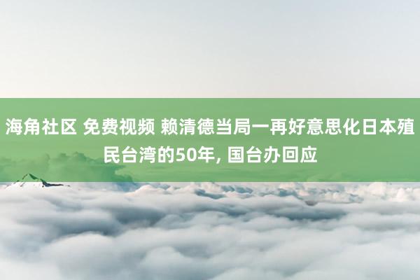 海角社区 免费视频 赖清德当局一再好意思化日本殖民台湾的50年， 国台办回应