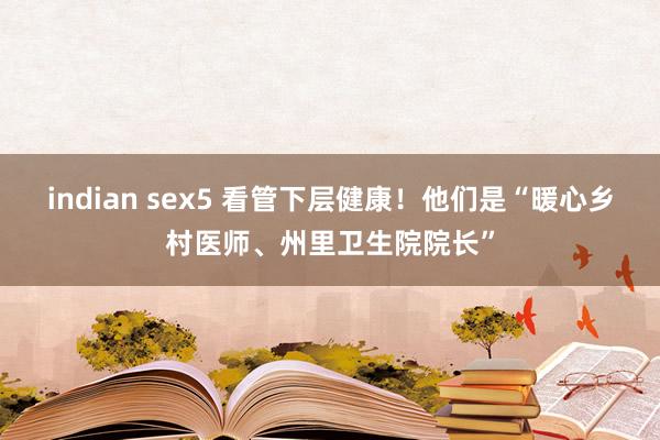 indian sex5 看管下层健康！他们是“暖心乡村医师、州里卫生院院长”
