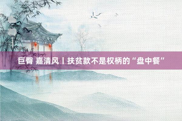 巨臀 嘉清风丨扶贫款不是权柄的“盘中餐”