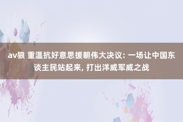 av狼 重温抗好意思援朝伟大决议: 一场让中国东谈主民站起来， 打出洋威军威之战