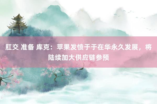 肛交 准备 库克：苹果发愤于于在华永久发展，将陆续加大供应链参预
