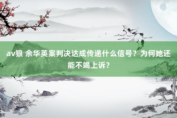 av狼 余华英案判决达成传递什么信号？为何她还能不竭上诉？