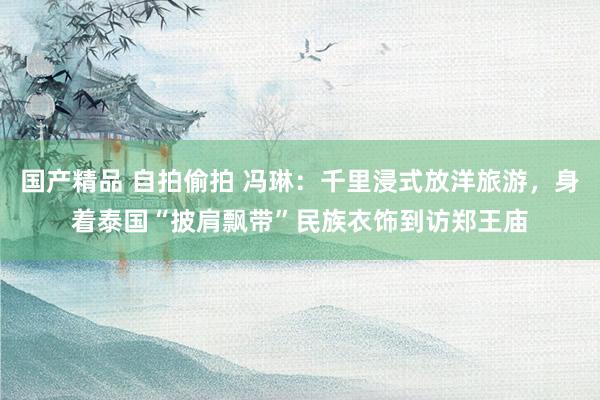 国产精品 自拍偷拍 冯琳：千里浸式放洋旅游，身着泰国“披肩飘带”民族衣饰到访郑王庙