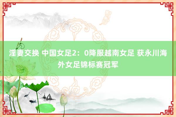 淫妻交换 中国女足2：0降服越南女足 获永川海外女足锦标赛冠军