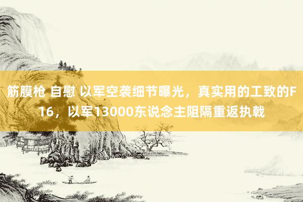 筋膜枪 自慰 以军空袭细节曝光，真实用的工致的F16，以军13000东说念主阻隔重返执戟