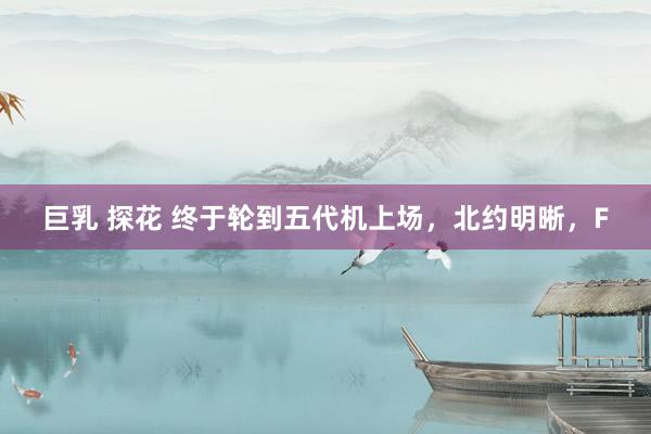 巨乳 探花 终于轮到五代机上场，北约明晰，F