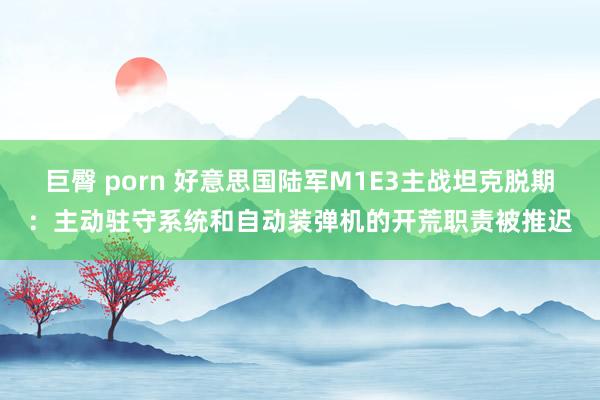 巨臀 porn 好意思国陆军M1E3主战坦克脱期：主动驻守系统和自动装弹机的开荒职责被推迟