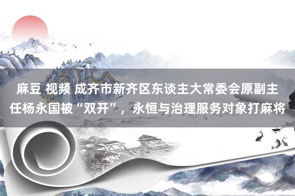 麻豆 视频 成齐市新齐区东谈主大常委会原副主任杨永国被“双开”，永恒与治理服务对象打麻将