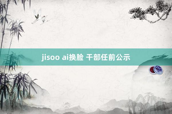 jisoo ai换脸 干部任前公示