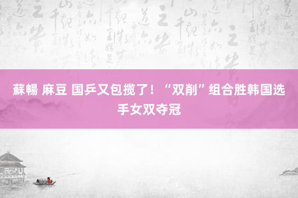 蘇暢 麻豆 国乒又包揽了！“双削”组合胜韩国选手女双夺冠