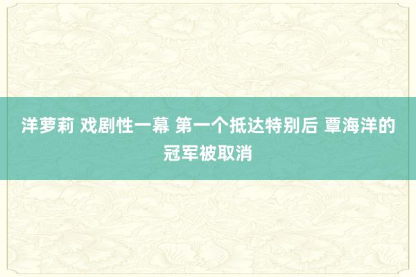 洋萝莉 戏剧性一幕 第一个抵达特别后 覃海洋的冠军被取消