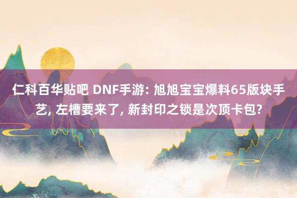 仁科百华贴吧 DNF手游: 旭旭宝宝爆料65版块手艺， 左槽要来了， 新封印之锁是次顶卡包?