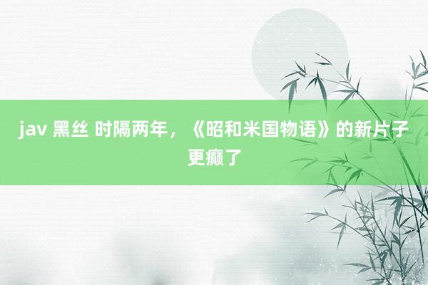 jav 黑丝 时隔两年，《昭和米国物语》的新片子更癫了