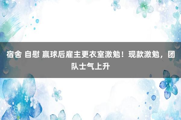宿舍 自慰 赢球后雇主更衣室激勉！现款激勉，团队士气上升