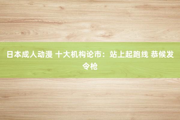日本成人动漫 十大机构论市：站上起跑线 恭候发令枪