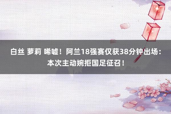 白丝 萝莉 唏嘘！阿兰18强赛仅获38分钟出场：本次主动婉拒国足征召！
