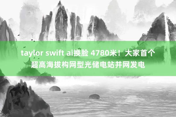 taylor swift ai换脸 4780米！大家首个超高海拔构网型光储电站并网发电