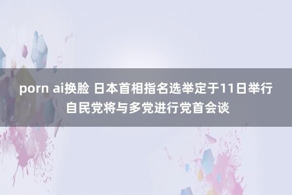 porn ai换脸 日本首相指名选举定于11日举行 自民党将与多党进行党首会谈