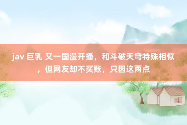 jav 巨乳 又一国漫开播，和斗破天穹特殊相似，但网友却不买账，只因这两点
