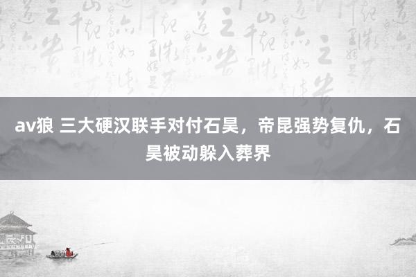 av狼 三大硬汉联手对付石昊，帝昆强势复仇，石昊被动躲入葬界