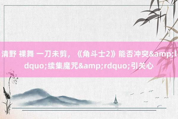 清野 裸舞 一刀未剪，《角斗士2》能否冲突&ldquo;续集魔咒&rdquo;引关心