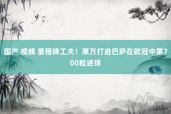 国产 视频 里程碑工夫!莱万打进巴萨在欧冠中第700粒进球