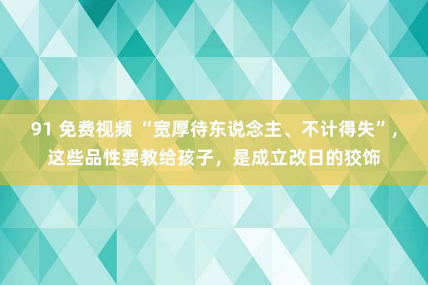 91 免费视频 “宽厚待东说念主、不计得失”，这些品性要教给孩子，是成立改日的狡饰