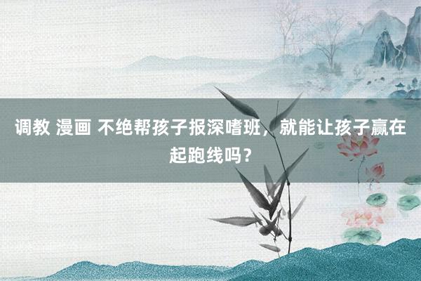 调教 漫画 不绝帮孩子报深嗜班，就能让孩子赢在起跑线吗？