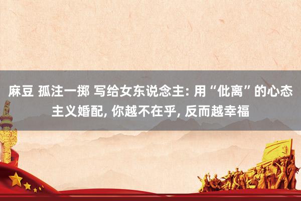麻豆 孤注一掷 写给女东说念主: 用“仳离”的心态主义婚配， 你越不在乎， 反而越幸福