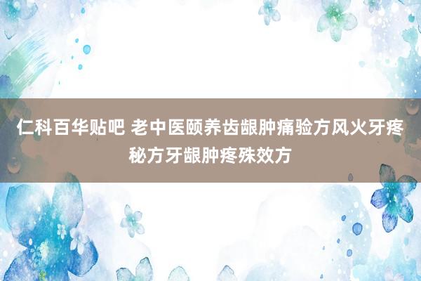 仁科百华贴吧 老中医颐养齿龈肿痛验方风火牙疼秘方牙龈肿疼殊效方