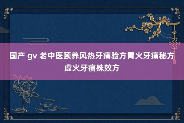 国产 gv 老中医颐养风热牙痛验方胃火牙痛秘方虚火牙痛殊效方