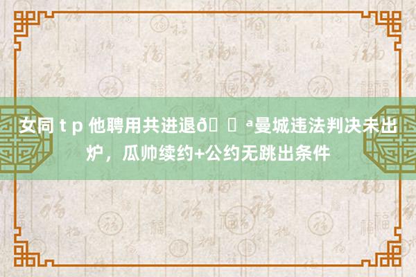 女同 t p 他聘用共进退💪曼城违法判决未出炉，瓜帅续约+公约无跳出条件