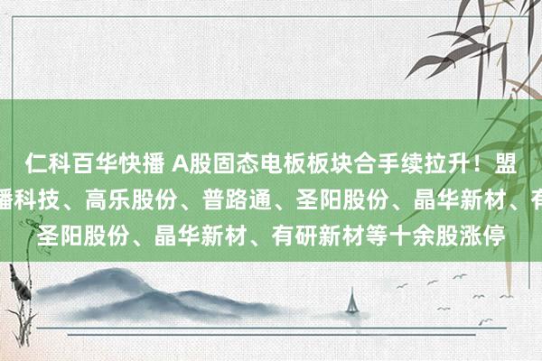 仁科百华快播 A股固态电板板块合手续拉升！盟固利、领湃科技、龙蟠科技、高乐股份、普路通、圣阳股份、晶华新材、有研新材等十余股涨停