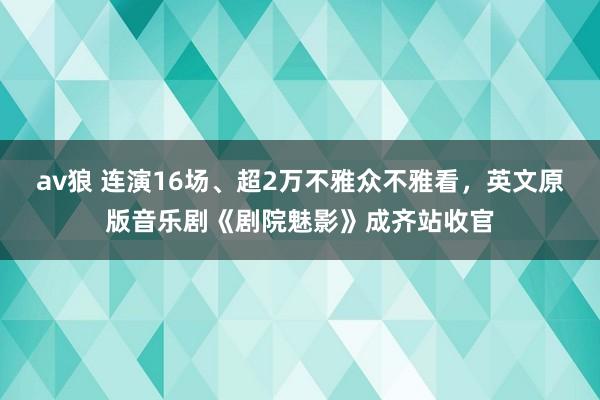 av狼 连演16场、超2万不雅众不雅看，英文原版音乐剧《剧院魅影》成齐站收官