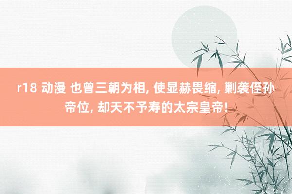 r18 动漫 也曾三朝为相， 使显赫畏缩， 剿袭侄孙帝位， 却天不予寿的太宗皇帝!