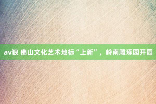 av狼 佛山文化艺术地标“上新”，岭南雕琢园开园